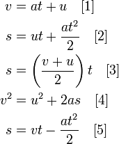 \begin{align} v & = at+u \quad [1]\\ s & = ut + \frac{at^2}{2} \quad [2]\\ s & = \left( \frac{v+u}{2} \right )t \quad [3]\\ v^2 & = u^2 + 2as \quad [4]\\ s & = vt - \frac{at^2}{2} \quad [5]\\ \end{align} (http://upload.wikimedia.org/wikipedia/en/math/5/1/c/51c322ae72e8e2ccb6844178ae4f6426.png)